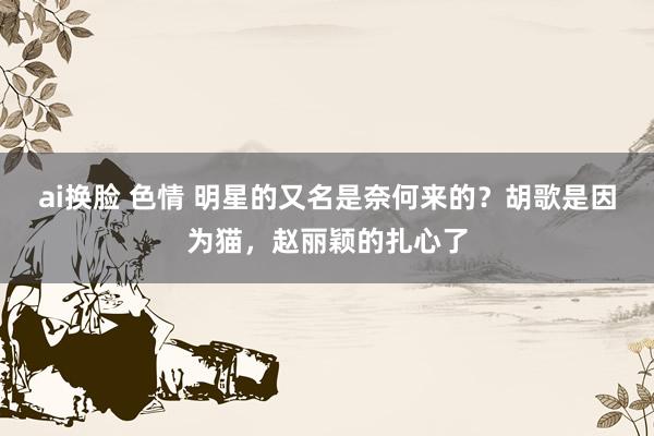 ai换脸 色情 明星的又名是奈何来的？胡歌是因为猫，赵丽颖的扎心了