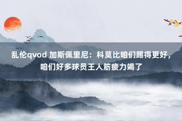 乱伦qvod 加斯佩里尼：科莫比咱们踢得更好，咱们好多球员王人筋疲力竭了