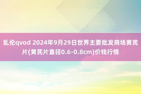 乱伦qvod 2024年9月29日世界主要批发商场黄芪片(黄芪片直径0.6-0.8cm)价钱行情