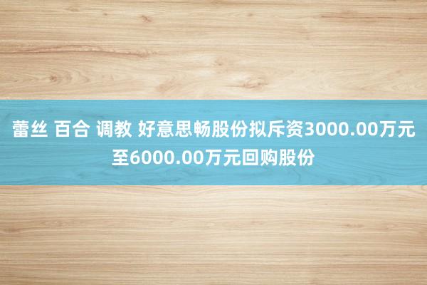 蕾丝 百合 调教 好意思畅股份拟斥资3000.00万元至6000.00万元回购股份