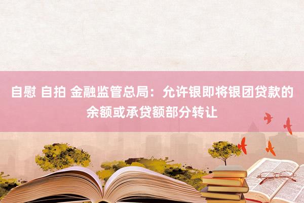 自慰 自拍 金融监管总局：允许银即将银团贷款的余额或承贷额部分转让