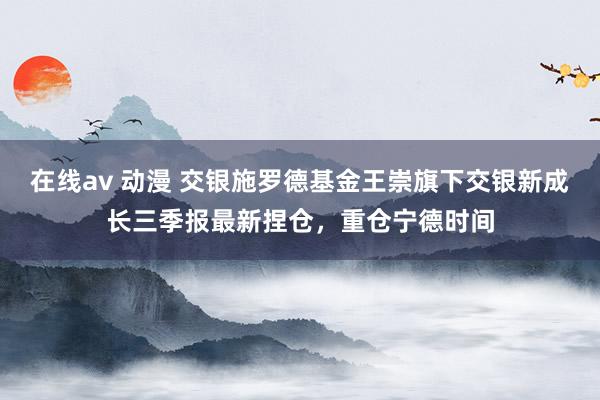 在线av 动漫 交银施罗德基金王崇旗下交银新成长三季报最新捏仓，重仓宁德时间