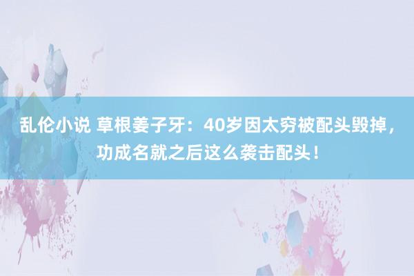 乱伦小说 草根姜子牙：40岁因太穷被配头毁掉，功成名就之后这么袭击配头！