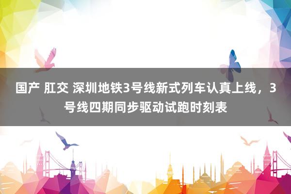 国产 肛交 深圳地铁3号线新式列车认真上线，3号线四期同步驱动试跑时刻表