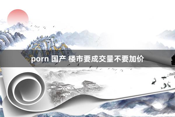 porn 国产 楼市要成交量不要加价