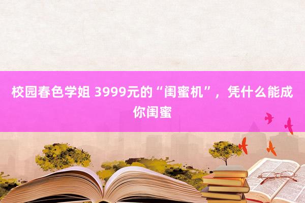 校园春色学姐 3999元的“闺蜜机”，凭什么能成你闺蜜