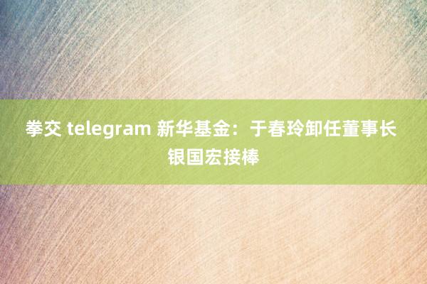 拳交 telegram 新华基金：于春玲卸任董事长 银国宏接棒