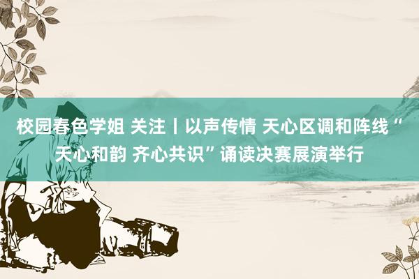 校园春色学姐 关注丨以声传情 天心区调和阵线“天心和韵 齐心共识”诵读决赛展演举行