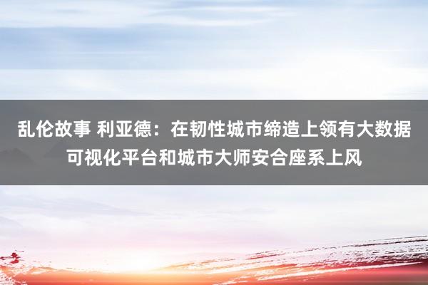 乱伦故事 利亚德：在韧性城市缔造上领有大数据可视化平台和城市大师安合座系上风