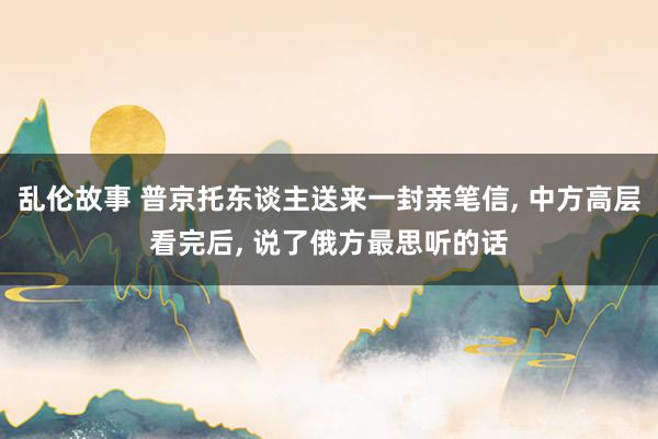 乱伦故事 普京托东谈主送来一封亲笔信, 中方高层看完后, 说了俄方最思听的话