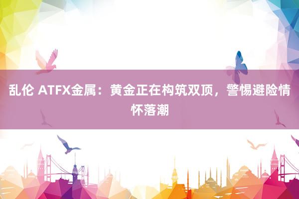 乱伦 ATFX金属：黄金正在构筑双顶，警惕避险情怀落潮