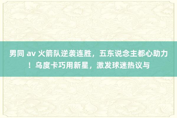 男同 av 火箭队逆袭连胜，五东说念主都心助力！乌度卡巧用新星，激发球迷热议与