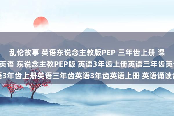 乱伦故事 英语东说念主教版PEP 三年齿上册 课文诵读 单词诵读 小学英语 东说念主教PEP版 英语3年齿上册英语三年齿英语3年齿英语上册 英语诵读音频