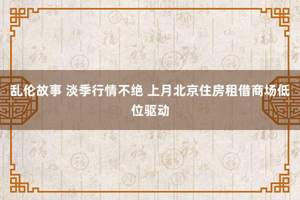 乱伦故事 淡季行情不绝 上月北京住房租借商场低位驱动