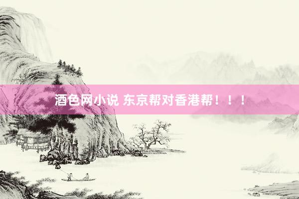 酒色网小说 东京帮对香港帮！！！